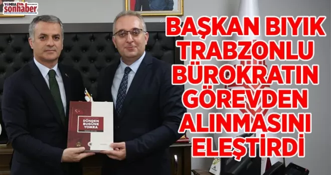 BAŞKAN BIYIK TRABZONLU BÜROKRATIN GÖREVDEN ALINMASINI ELEŞTİRDİ