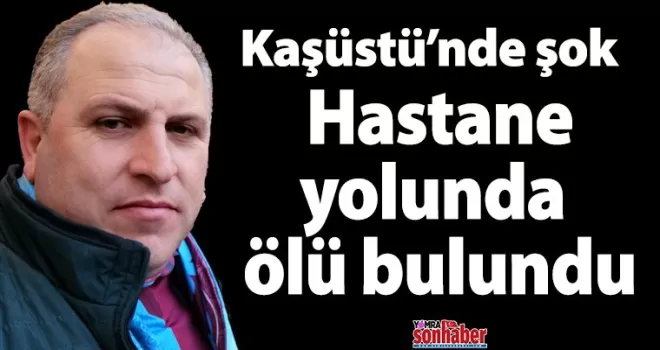 Kaşüstü’nde şok ölüm Hastane yolunda ölü bulundu